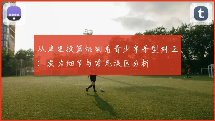 从库里投篮机制看青少年手型纠正：发力细节与常见误区分析