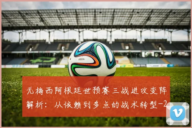 无梅西阿根廷世预赛三战进攻变阵解析:从依赖到多点的战术转型