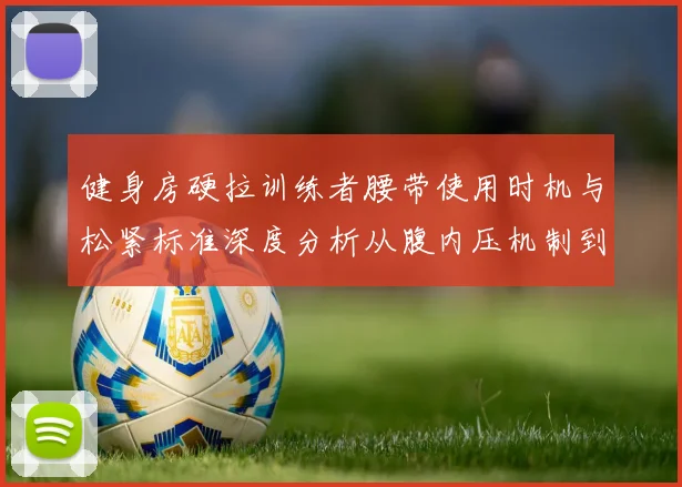 健身房硬拉训练者腰带使用时机与松紧标准深度分析从腹内压机制到佩戴调节