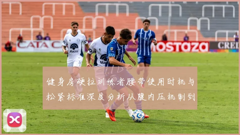 健身房硬拉训练者腰带使用时机与松紧标准深度分析从腹内压机制到佩戴调节