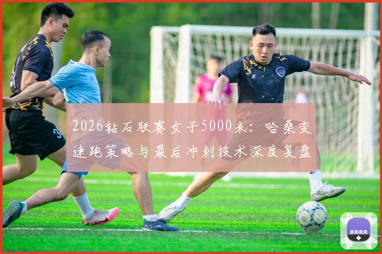2026钻石联赛女子5000米:哈桑变速跑策略与最后冲刺技术深度复盘