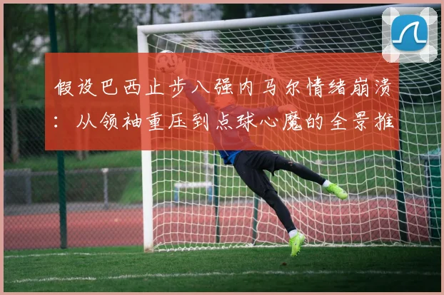 假设巴西止步八强内马尔情绪崩溃：从领袖重压到点球心魔的全景推演