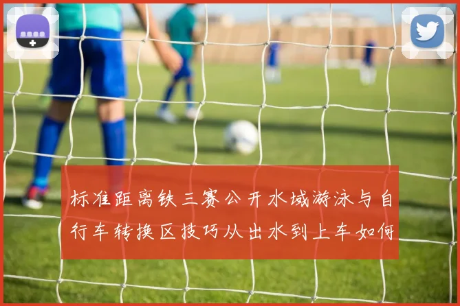 标准距离铁三赛公开水域游泳与自行车转换区技巧从出水到上车如何紧凑衔接