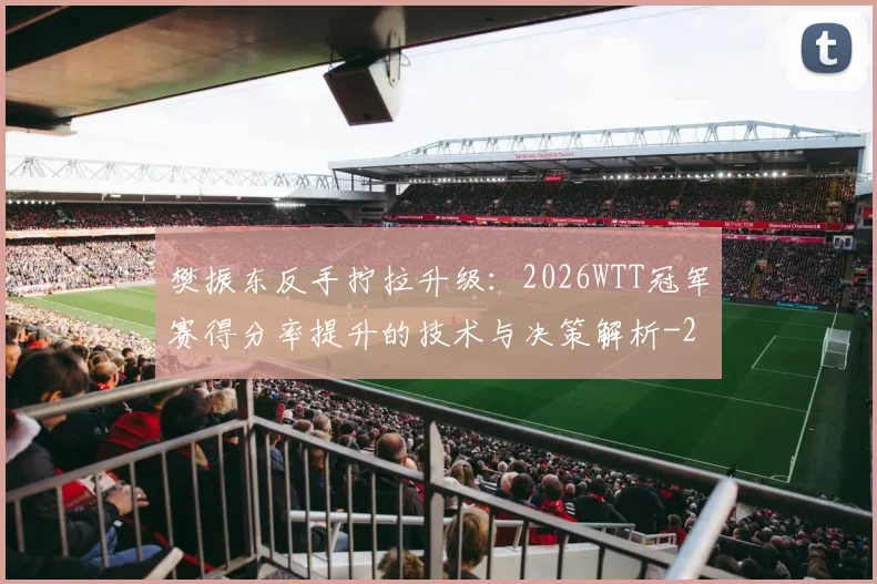 樊振东反手拧拉升级:2026WTT冠军赛得分率提升的技术与决策解析