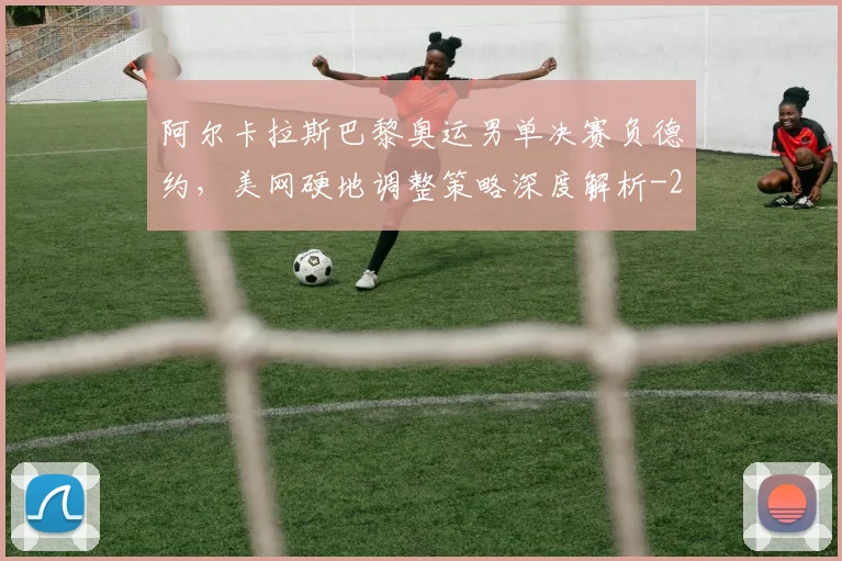 阿尔卡拉斯巴黎奥运男单决赛负德约，美网硬地调整策略深度解析