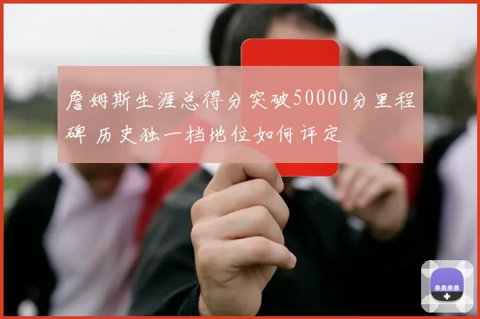 詹姆斯生涯总得分突破50000分里程碑 历史独一档地位如何评定