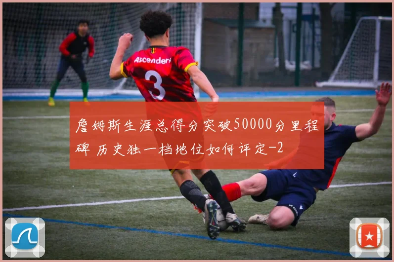 詹姆斯生涯总得分突破50000分里程碑 历史独一档地位如何评定