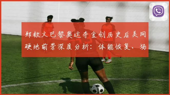 郑钦文巴黎奥运夺金创历史后美网硬地前景深度分析:体能恢复、场地转换与强敌环伺