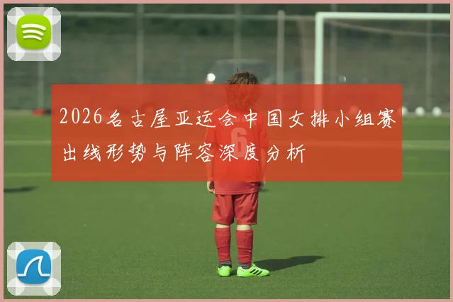 2026名古屋亚运会中国女排小组赛出线形势与阵容深度分析