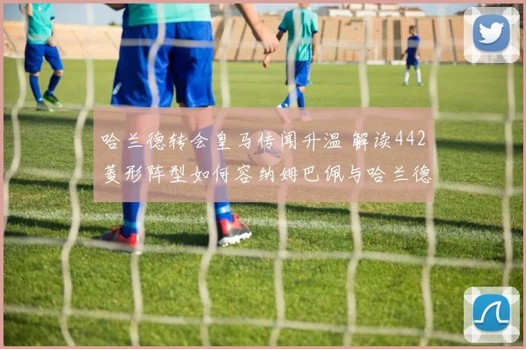 哈兰德转会皇马传闻升温 解读442菱形阵型如何容纳姆巴佩与哈兰德双锋并存的战术逻辑与潜在风险