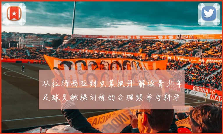 从拉玛西亚到克莱枫丹 解读青少年足球灵敏梯训练的合理频率与科学依据