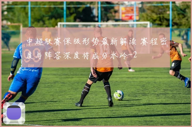 中超联赛保级形势最新解读 赛程密度与阵容深度将成分水岭