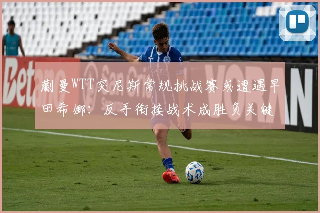 蒯曼WTT突尼斯常规挑战赛或遭遇早田希娜:反手衔接战术成胜负关键前瞻