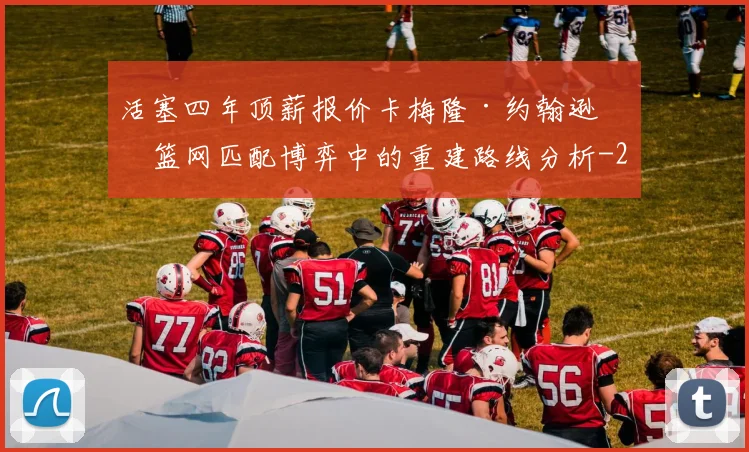 活塞四年顶薪报价卡梅隆·约翰逊，篮网匹配博弈中的重建路线分析