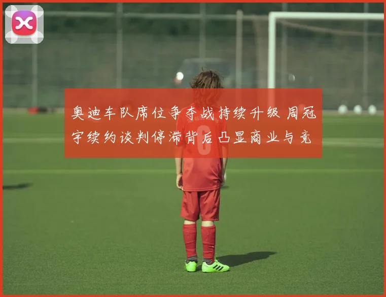 奥迪车队席位争夺战持续升级 周冠宇续约谈判停滞背后凸显商业与竞技深层博弈