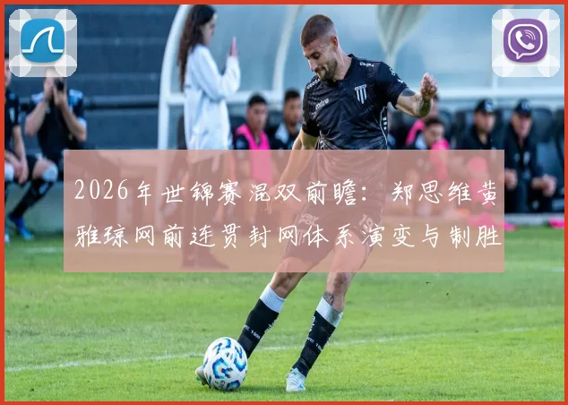 2026年世锦赛混双前瞻：郑思维黄雅琼网前连贯封网体系演变与制胜关键