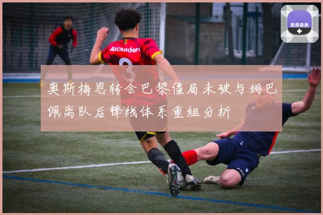 奥斯梅恩转会巴黎僵局未破与姆巴佩离队后锋线体系重组分析