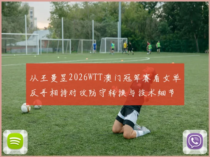 从王曼昱2026WTT澳门冠军赛看女单反手相持对攻防守转换与技术细节表现分析