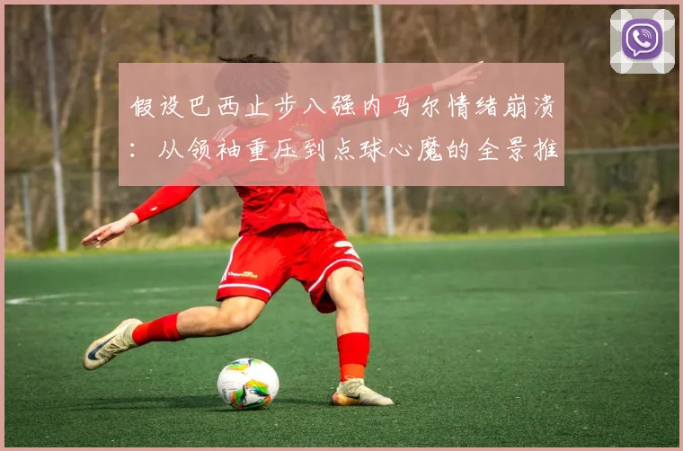 假设巴西止步八强内马尔情绪崩溃:从领袖重压到点球心魔的全景推演