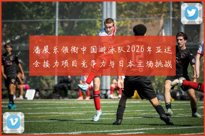 潘展乐领衔中国游泳队2026年亚运会接力项目竞争力与日本主场挑战深度分析