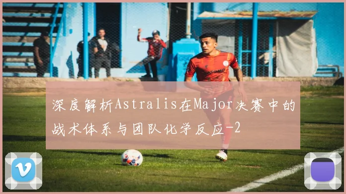 深度解析Astralis在Major决赛中的战术体系与团队化学反应