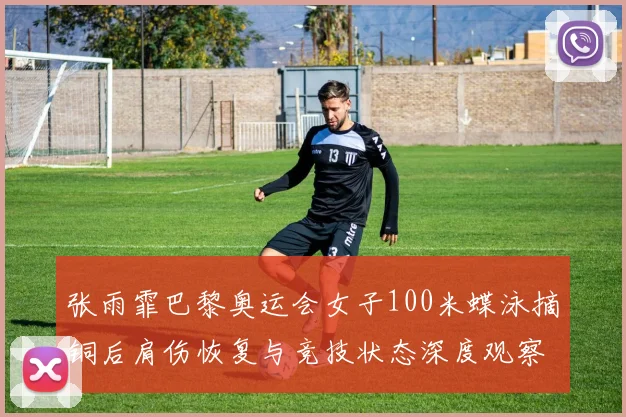 张雨霏巴黎奥运会女子100米蝶泳摘铜后肩伤恢复与竞技状态深度观察