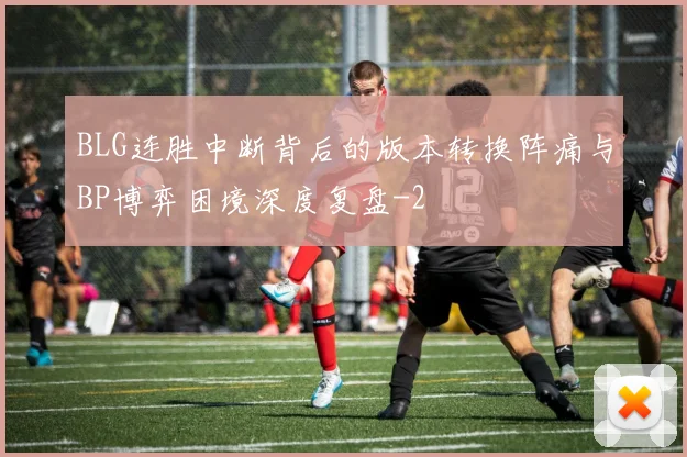 BLG连胜中断背后的版本转换阵痛与BP博弈困境深度复盘