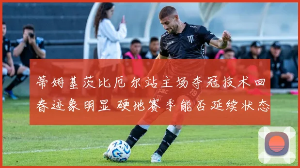 蒂姆基茨比厄尔站主场夺冠技术回春迹象明显 硬地赛季能否延续状态深度分析