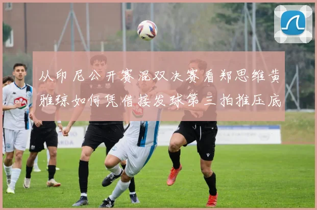 从印尼公开赛混双决赛看郑思维黄雅琼如何凭借接发球第三拍推压底线直线战术掌控比赛节奏与胜负手