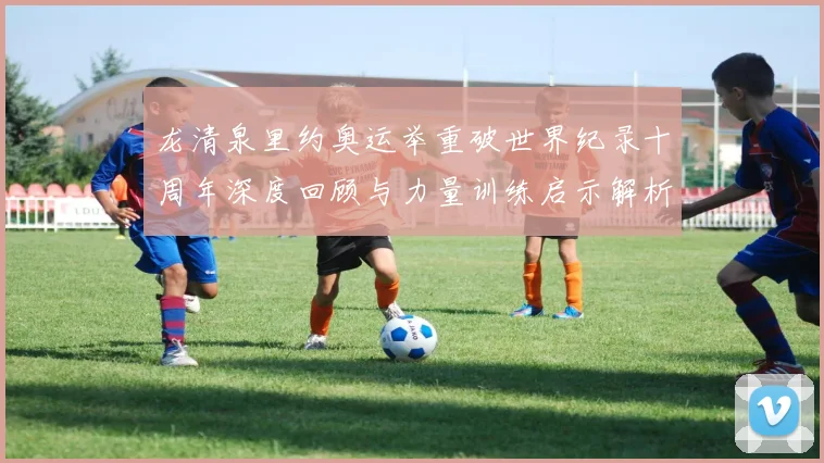 龙清泉里约奥运举重破世界纪录十周年深度回顾与力量训练启示解析