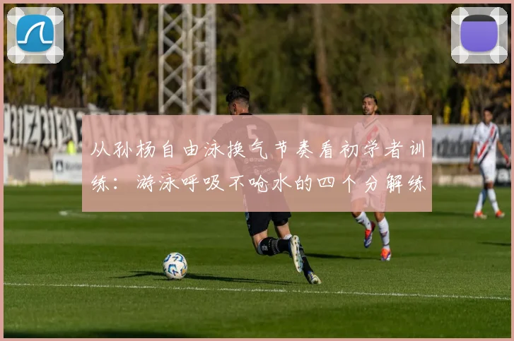 从孙杨自由泳换气节奏看初学者训练：游泳呼吸不呛水的四个分解练习与常见误区