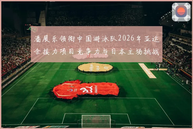 潘展乐领衔中国游泳队2026年亚运会接力项目竞争力与日本主场挑战深度分析