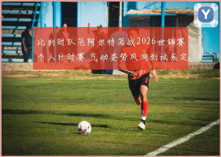 比利时队范阿尔特若战2026世锦赛个人计时赛 气动姿势风洞测试或定成败