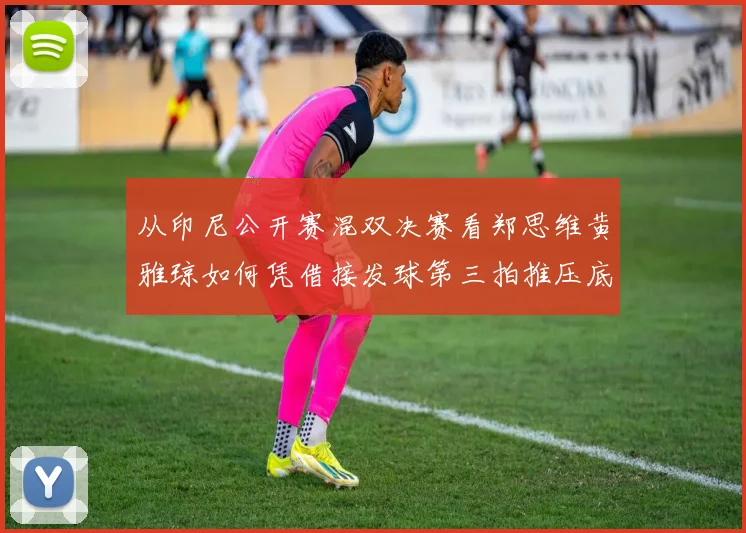 从印尼公开赛混双决赛看郑思维黄雅琼如何凭借接发球第三拍推压底线直线战术掌控比赛节奏与胜负手