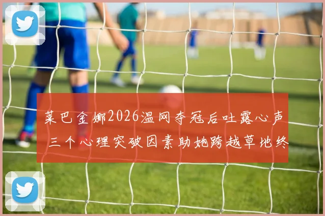 莱巴金娜2026温网夺冠后吐露心声 三个心理突破因素助她跨越草地终极考验