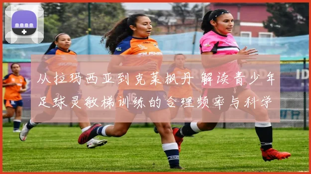 从拉玛西亚到克莱枫丹 解读青少年足球灵敏梯训练的合理频率与科学依据