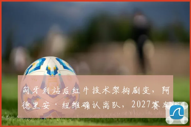 匈牙利站后红牛技术架构剧变,阿德里安·纽维确认离队,2027赛车概念设计哲学面临重构