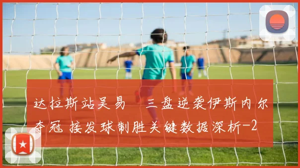 达拉斯站吴易昺三盘逆袭伊斯内尔夺冠 接发球制胜关键数据深析