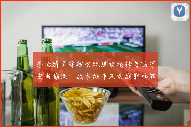 李怡婧罗徐敏女双进攻轮转与防守空当捕捉：战术细节及实战影响解析