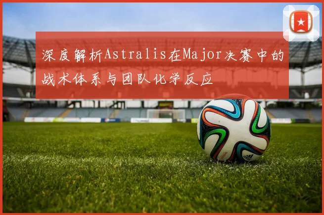深度解析Astralis在Major决赛中的战术体系与团队化学反应