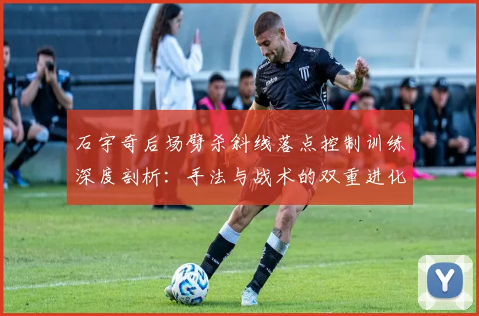 石宇奇后场劈杀斜线落点控制训练深度剖析：手法与战术的双重进化