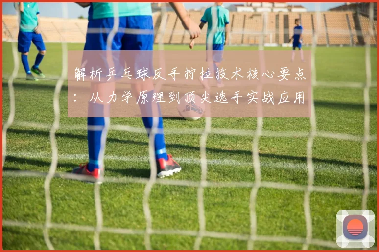 解析乒乓球反手拧拉技术核心要点：从力学原理到顶尖选手实战应用深度剖析