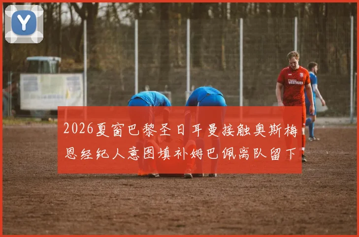 2026夏窗巴黎圣日耳曼接触奥斯梅恩经纪人意图填补姆巴佩离队留下的战术缺口分析