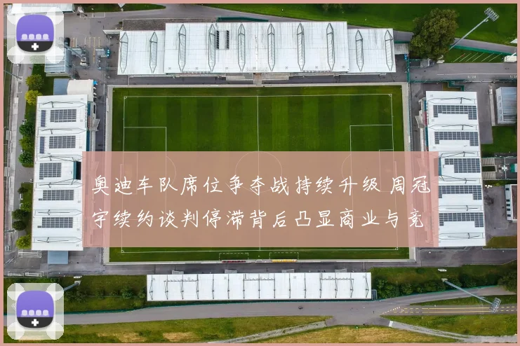 奥迪车队席位争夺战持续升级 周冠宇续约谈判停滞背后凸显商业与竞技深层博弈