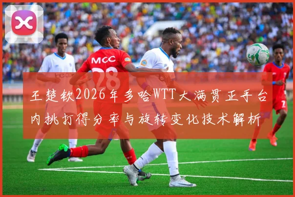 王楚钦2026年多哈WTT大满贯正手台内挑打得分率与旋转变化技术解析