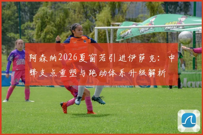 阿森纳2026夏窗若引进伊萨克：中锋支点重塑与跑动体系升级解析
