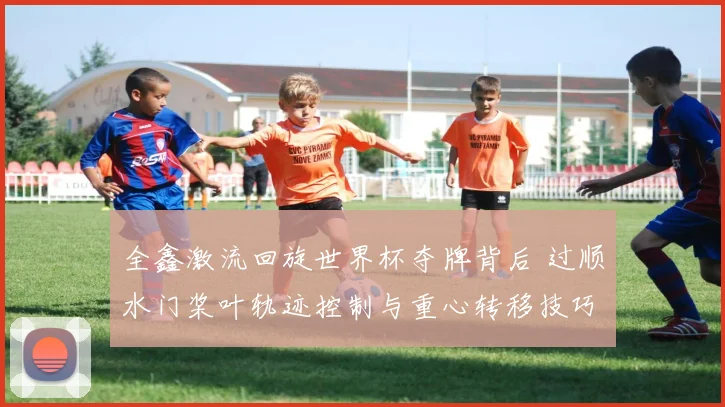 全鑫激流回旋世界杯夺牌背后 过顺水门桨叶轨迹控制与重心转移技巧深度解析