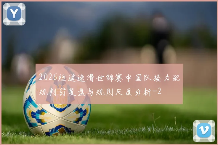 2026短道速滑世锦赛中国队接力犯规判罚复盘与规则尺度分析